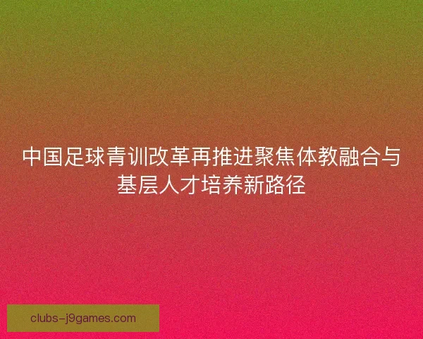 中国足球青训改革再推进聚焦体教融合与基层人才培养新路径 中国足球青训改革再推进聚焦体教融合与基层人才培养新路径