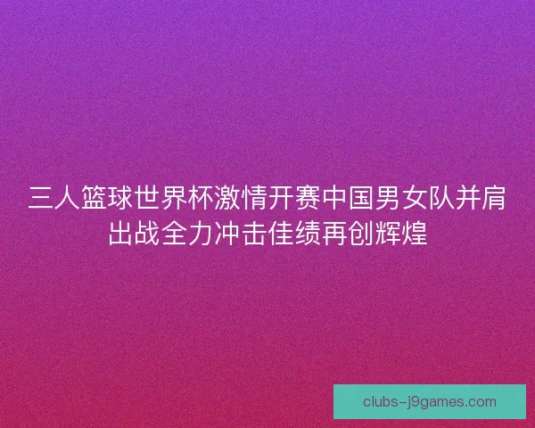 三人篮球世界杯激情开赛中国男女队并肩出战全力冲击佳绩再创辉煌