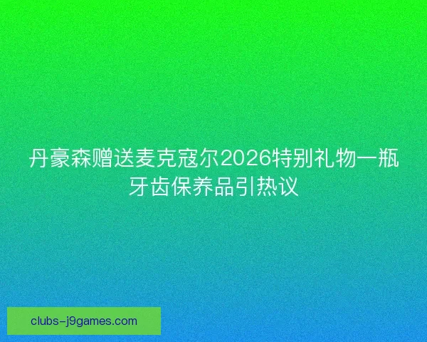 丹豪森赠送麦克寇尔2026特别礼物一瓶牙齿保养品引热议 丹豪森赠送麦克寇尔2026特别礼物一瓶牙齿保养品引热议
