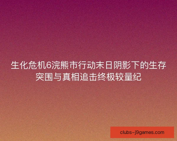 生化危机6浣熊市行动末日阴影下的生存突围与真相追击终极较量纪