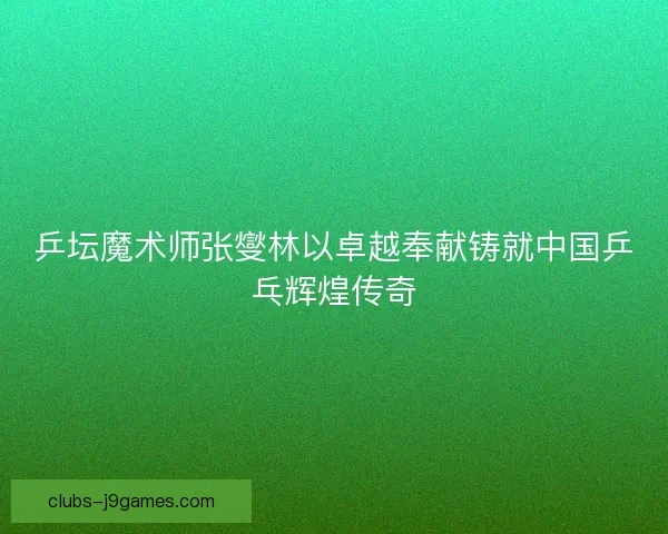 乒坛魔术师张燮林以卓越奉献铸就中国乒乓辉煌传奇