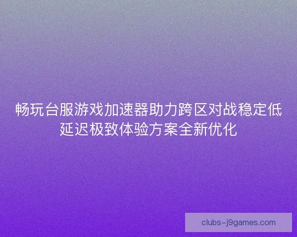畅玩台服游戏加速器助力跨区对战稳定低延迟极致体验方案全新优化