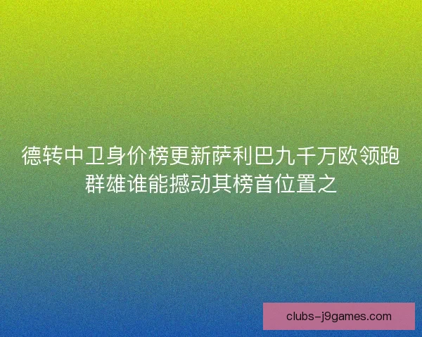 德转中卫身价榜更新萨利巴九千万欧领跑群雄谁能撼动其榜首位置之