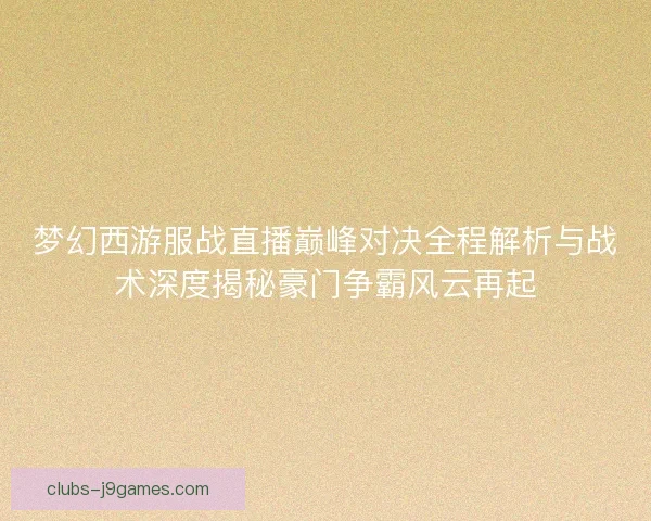 梦幻西游服战直播巅峰对决全程解析与战术深度揭秘豪门争霸风云再起 梦幻西游服战直播巅峰对决全程解析与战术深度揭秘豪门争霸风云再起