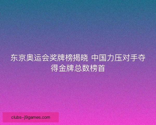 东京奥运会奖牌榜揭晓 中国力压对手夺得金牌总数榜首 东京奥运会奖牌榜揭晓 中国力压对手夺得金牌总数榜首