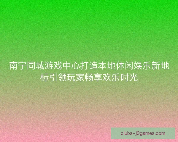 南宁同城游戏中心打造本地休闲娱乐新地标引领玩家畅享欢乐时光 南宁同城游戏中心打造本地休闲娱乐新地标引领玩家畅享欢乐时光
