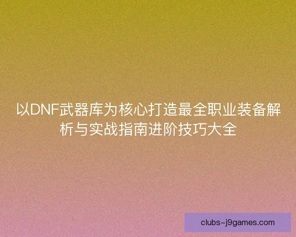 以DNF武器库为核心打造最全职业装备解析与实战指南进阶技巧大全