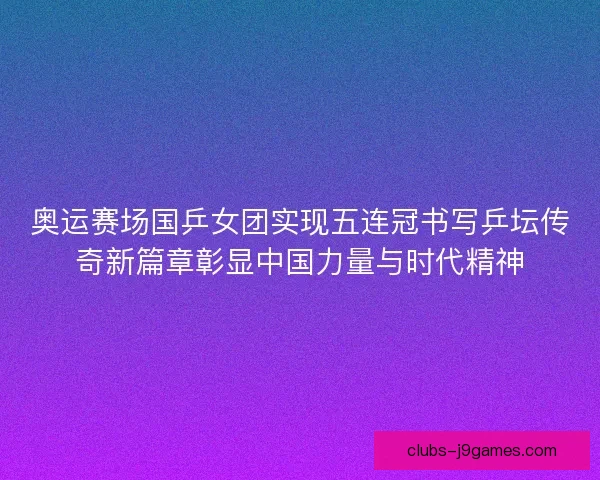 奥运赛场国乒女团实现五连冠书写乒坛传奇新篇章彰显中国力量与时代精神